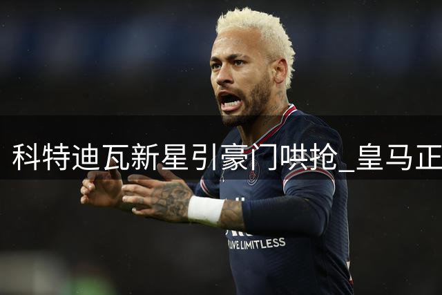 科特迪瓦新星引豪门哄抢 皇马正式介入迪奥曼德转会谈判