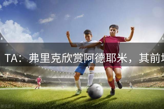 TA：弗里克欣赏阿德耶米，其前场防守投入比拉什福德积极